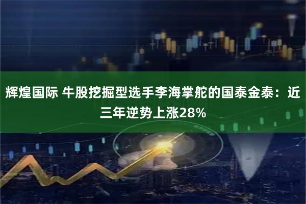 辉煌国际 牛股挖掘型选手李海掌舵的国泰金泰：近三年逆势上涨28%