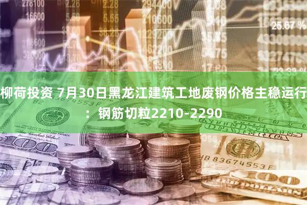 柳荷投资 7月30日黑龙江建筑工地废钢价格主稳运行：钢筋切粒2210-2290
