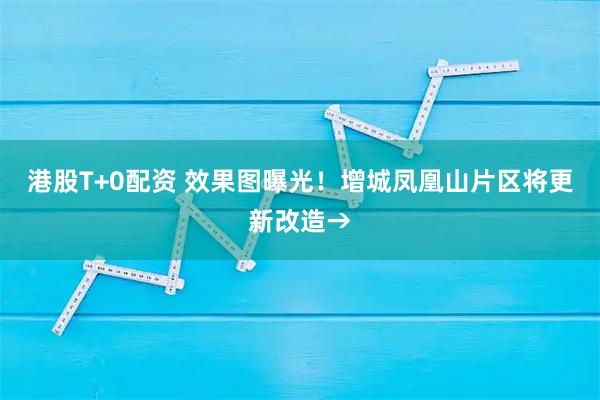 港股T+0配资 效果图曝光！增城凤凰山片区将更新改造→