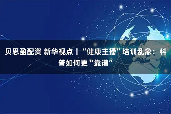 贝思盈配资 新华视点丨“健康主播”培训乱象：科普如何更“靠谱”