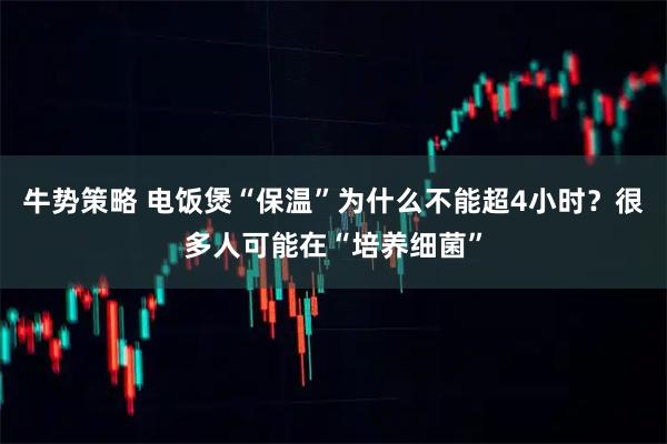 牛势策略 电饭煲“保温”为什么不能超4小时？很多人可能在“培养细菌”