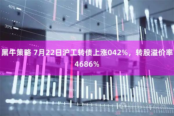 黑牛策略 7月22日沪工转债上涨042%，转股溢价率4686%