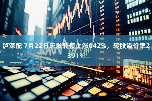 泸深配 7月22日宏发转债上涨042%，转股溢价率2391%
