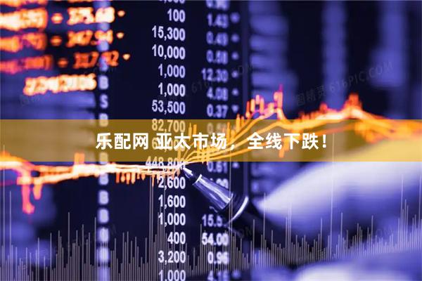 乐配网 亚太市场，全线下跌！